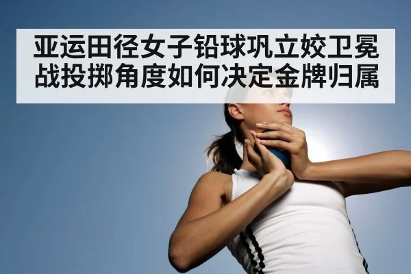 亚运田径女子铅球巩立姣卫冕战投掷角度如何决定金牌归属