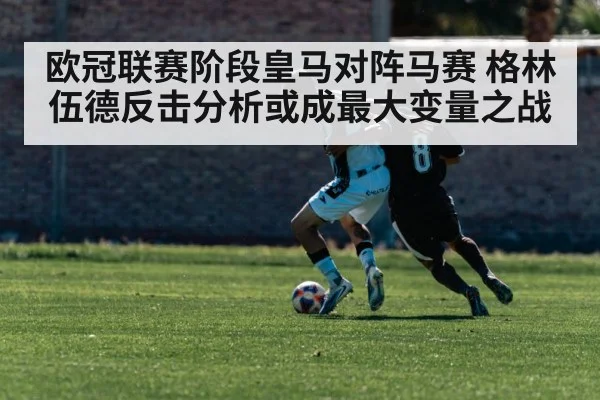 欧冠联赛阶段皇马对阵马赛 格林伍德反击分析或成最大变量之战