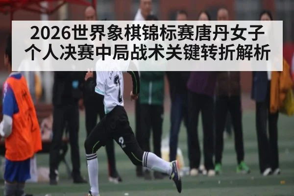 2026世界象棋锦标赛唐丹女子个人决赛中局战术关键转折解析