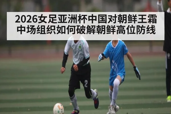 2026女足亚洲杯中国对朝鲜王霜中场组织如何破解朝鲜高位防线